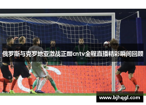 俄罗斯与克罗地亚激战正酣cntv全程直播精彩瞬间回顾