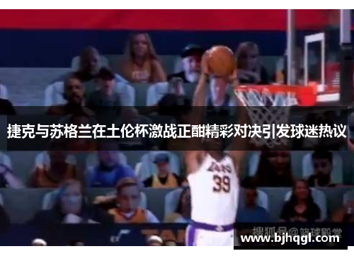 捷克与苏格兰在土伦杯激战正酣精彩对决引发球迷热议